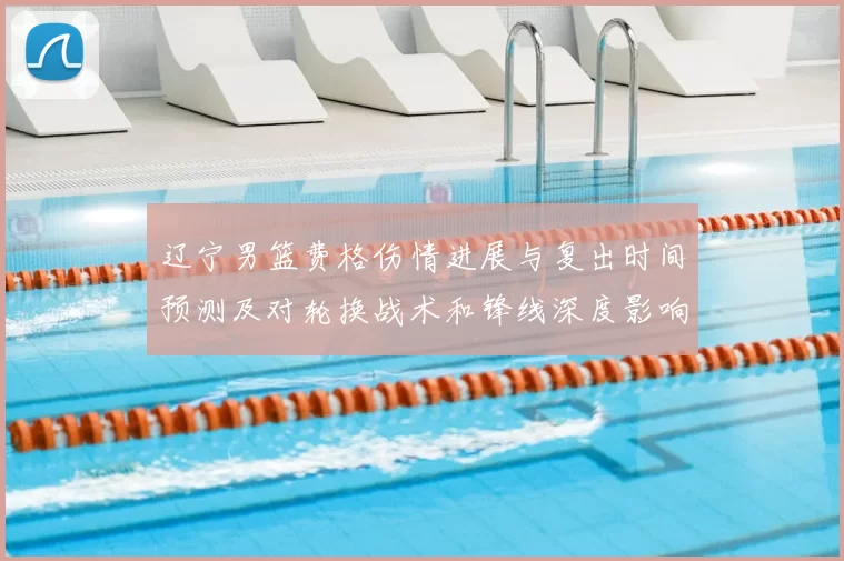 辽宁男篮费格伤情进展与复出时间预测及对轮换战术和锋线深度影响