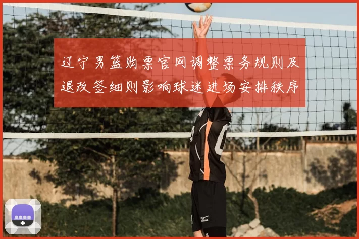 辽宁男篮购票官网调整票务规则及退改签细则影响球迷进场安排秩序