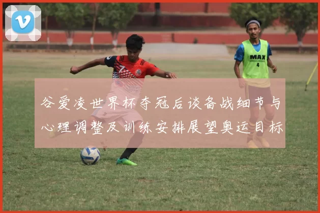 谷爱凌世界杯夺冠后谈备战细节与心理调整及训练安排展望奥运目标