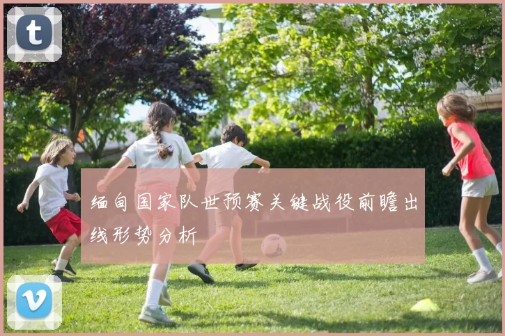 缅甸国家队世预赛关键战役前瞻出线形势分析