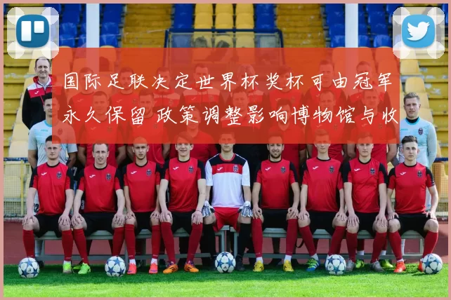 国际足联决定世界杯奖杯可由冠军永久保留 政策调整影响博物馆与收藏