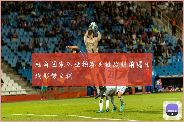 缅甸国家队世预赛关键战役前瞻出线形势分析