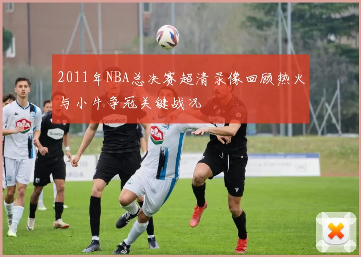 2011年NBA总决赛超清录像回顾热火与小牛争冠关键战况