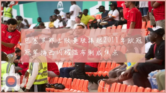 巴塞罗那击败曼联捧起2011年欧冠冠军梅西闪耀温布利成焦点