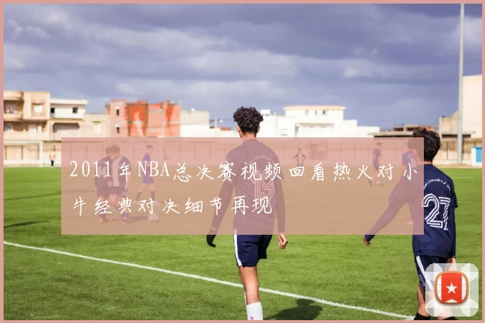 2011年NBA总决赛视频回看热火对小牛经典对决细节再现