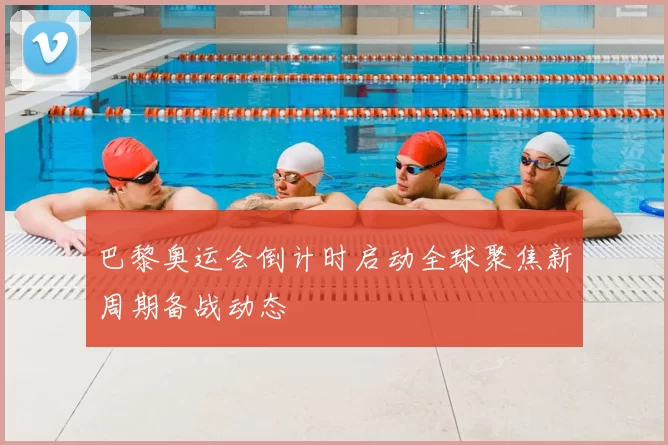 巴黎奥运会倒计时启动全球聚焦新周期备战动态