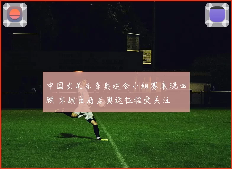 中国女足东京奥运会小组赛表现回顾 末战出局后奥运征程受关注