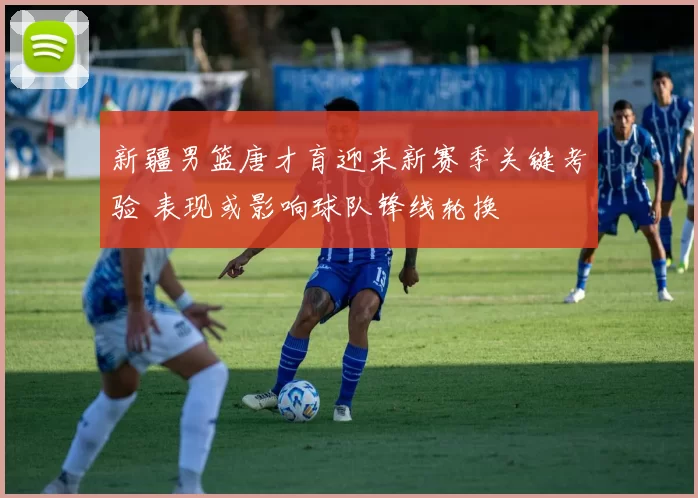 新疆男篮唐才育迎来新赛季关键考验 表现或影响球队锋线轮换