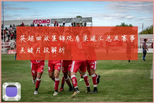 英超回放集锦观看渠道汇总及赛事关键片段解析