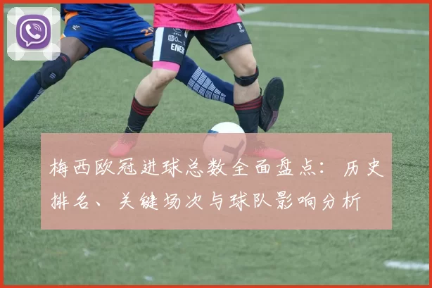 梅西欧冠进球总数全面盘点：历史排名、关键场次与球队影响分析