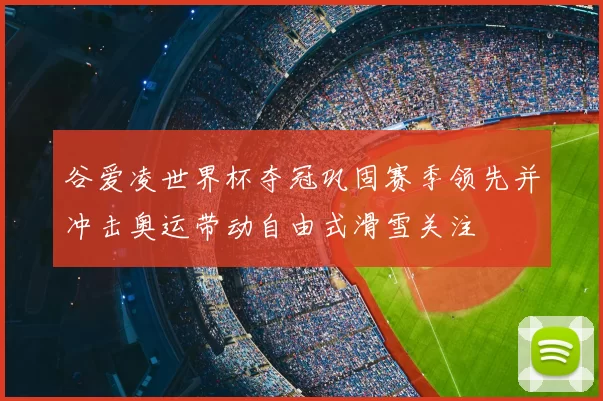谷爱凌世界杯夺冠巩固赛季领先并冲击奥运带动自由式滑雪关注