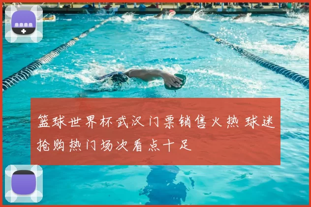 篮球世界杯武汉门票销售火热 球迷抢购热门场次看点十足