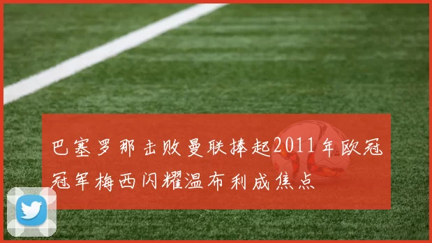 巴塞罗那击败曼联捧起2011年欧冠冠军梅西闪耀温布利成焦点