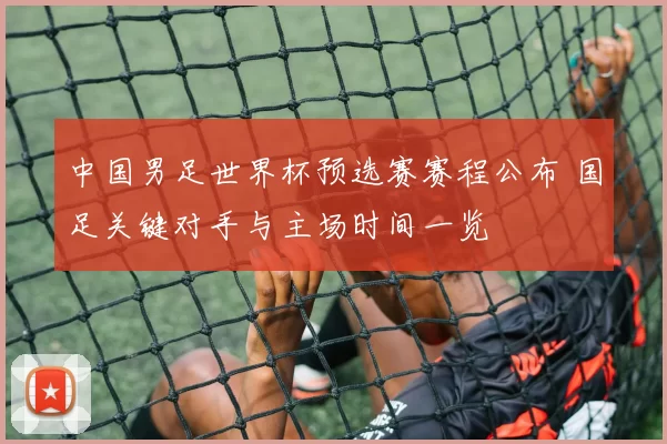 中国男足世界杯预选赛赛程公布 国足关键对手与主场时间一览