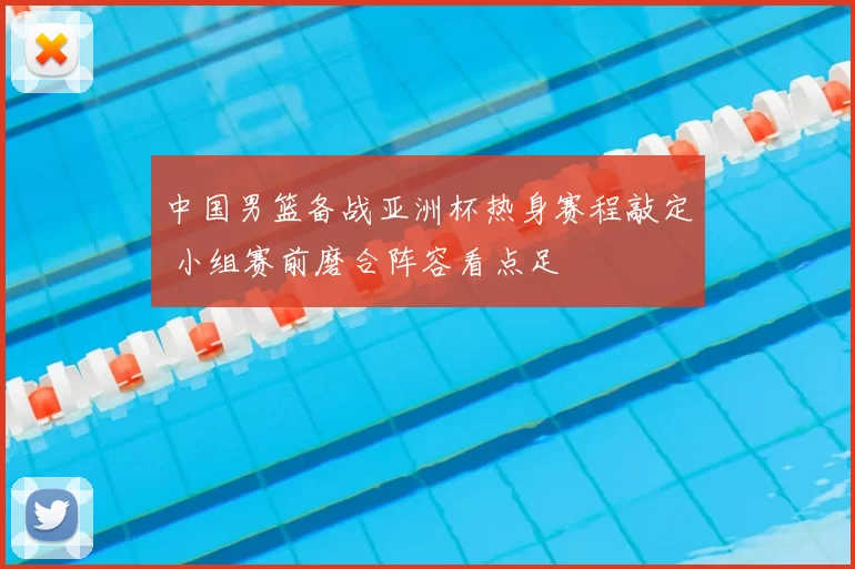 中国男篮备战亚洲杯热身赛程敲定 小组赛前磨合阵容看点足