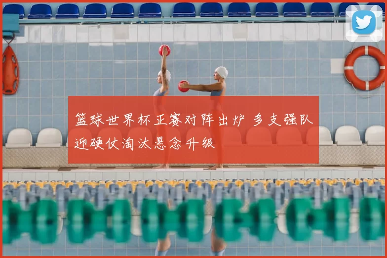 篮球世界杯正赛对阵出炉 多支强队迎硬仗淘汰悬念升级