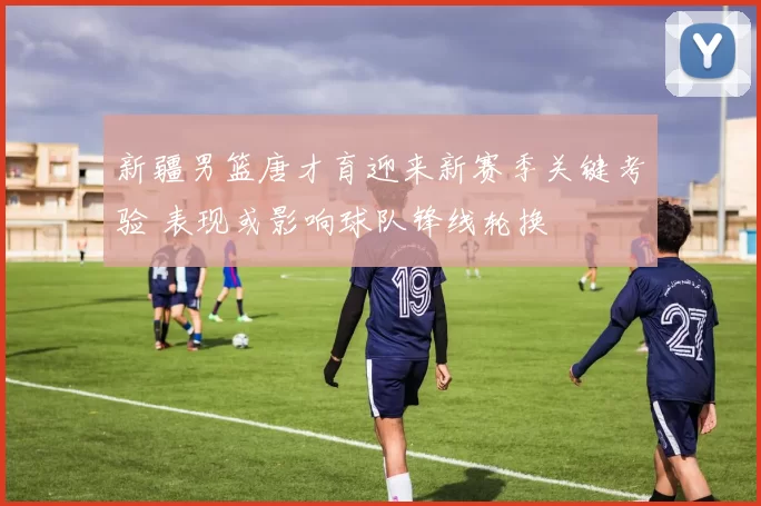 新疆男篮唐才育迎来新赛季关键考验 表现或影响球队锋线轮换