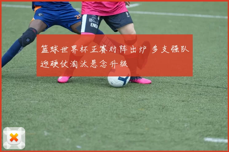 篮球世界杯正赛对阵出炉 多支强队迎硬仗淘汰悬念升级