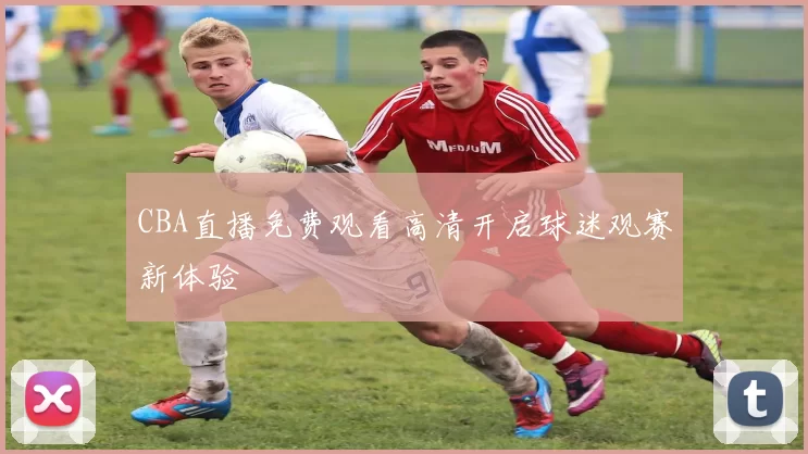 CBA直播免费观看高清开启球迷观赛新体验