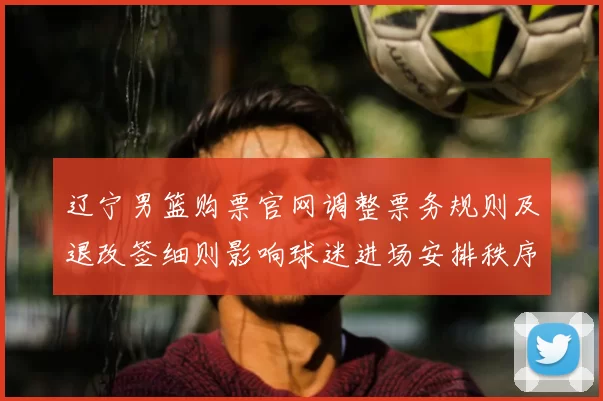 辽宁男篮购票官网调整票务规则及退改签细则影响球迷进场安排秩序