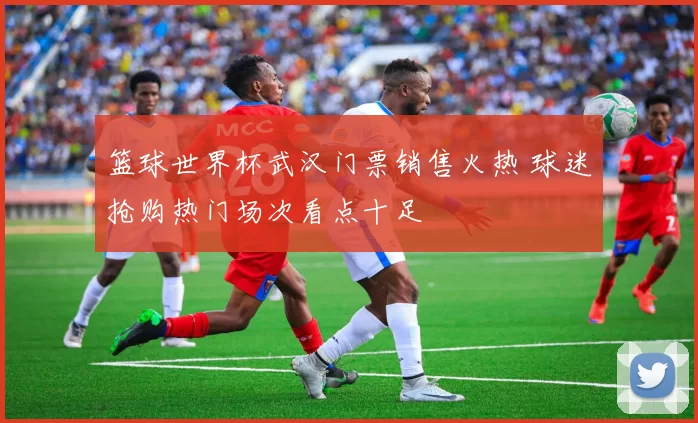 篮球世界杯武汉门票销售火热 球迷抢购热门场次看点十足