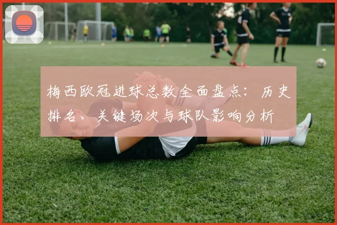 梅西欧冠进球总数全面盘点：历史排名、关键场次与球队影响分析