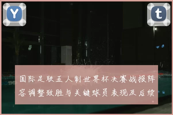 国际足联五人制世界杯决赛战报阵容调整致胜与关键球员表现及后续展望